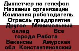 Диспетчер на телефон › Название организации ­ Компания-работодатель › Отрасль предприятия ­ Другое › Минимальный оклад ­ 17 000 - Все города Работа » Вакансии   . Амурская обл.,Константиновский р-н